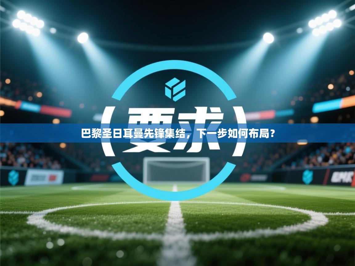 巴黎圣日耳曼先锋集结,下一步如何布局? 第2张